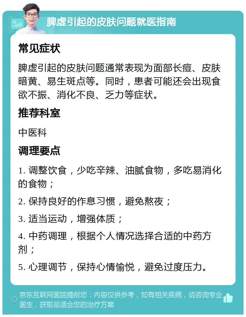 脾虚引起的皮肤问题就医指南 常见症状 脾虚引起的皮肤问题通常表现为面部长痘、皮肤暗黄、易生斑点等。同时，患者可能还会出现食欲不振、消化不良、乏力等症状。 推荐科室 中医科 调理要点 1. 调整饮食，少吃辛辣、油腻食物，多吃易消化的食物； 2. 保持良好的作息习惯，避免熬夜； 3. 适当运动，增强体质； 4. 中药调理，根据个人情况选择合适的中药方剂； 5. 心理调节，保持心情愉悦，避免过度压力。