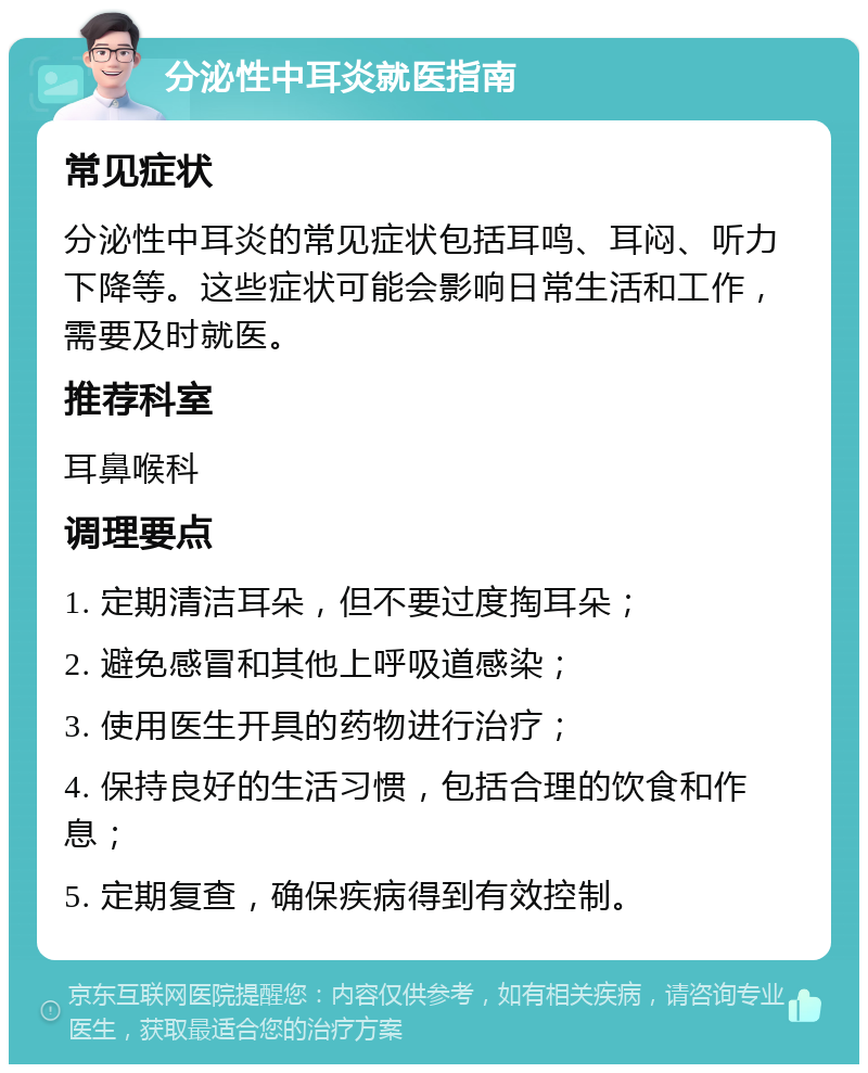 分泌性中耳炎就医指南 常见症状 分泌性中耳炎的常见症状包括耳鸣、耳闷、听力下降等。这些症状可能会影响日常生活和工作，需要及时就医。 推荐科室 耳鼻喉科 调理要点 1. 定期清洁耳朵，但不要过度掏耳朵； 2. 避免感冒和其他上呼吸道感染； 3. 使用医生开具的药物进行治疗； 4. 保持良好的生活习惯，包括合理的饮食和作息； 5. 定期复查，确保疾病得到有效控制。