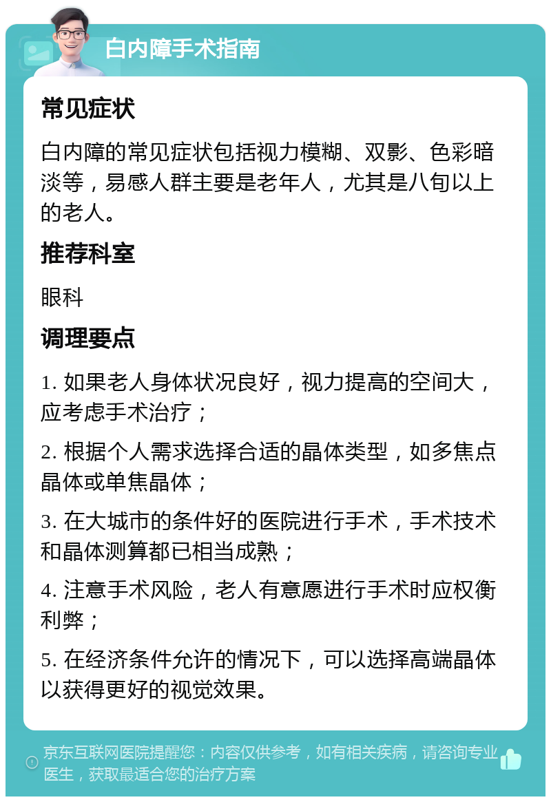 白内障手术指南 常见症状 白内障的常见症状包括视力模糊、双影、色彩暗淡等，易感人群主要是老年人，尤其是八旬以上的老人。 推荐科室 眼科 调理要点 1. 如果老人身体状况良好，视力提高的空间大，应考虑手术治疗； 2. 根据个人需求选择合适的晶体类型，如多焦点晶体或单焦晶体； 3. 在大城市的条件好的医院进行手术，手术技术和晶体测算都已相当成熟； 4. 注意手术风险，老人有意愿进行手术时应权衡利弊； 5. 在经济条件允许的情况下，可以选择高端晶体以获得更好的视觉效果。