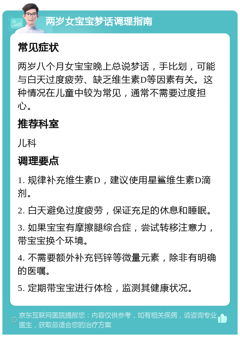 两岁女宝宝梦话调理指南 常见症状 两岁八个月女宝宝晚上总说梦话，手比划，可能与白天过度疲劳、缺乏维生素D等因素有关。这种情况在儿童中较为常见，通常不需要过度担心。 推荐科室 儿科 调理要点 1. 规律补充维生素D，建议使用星鲨维生素D滴剂。 2. 白天避免过度疲劳，保证充足的休息和睡眠。 3. 如果宝宝有摩擦腿综合症，尝试转移注意力，带宝宝换个环境。 4. 不需要额外补充钙锌等微量元素，除非有明确的医嘱。 5. 定期带宝宝进行体检，监测其健康状况。