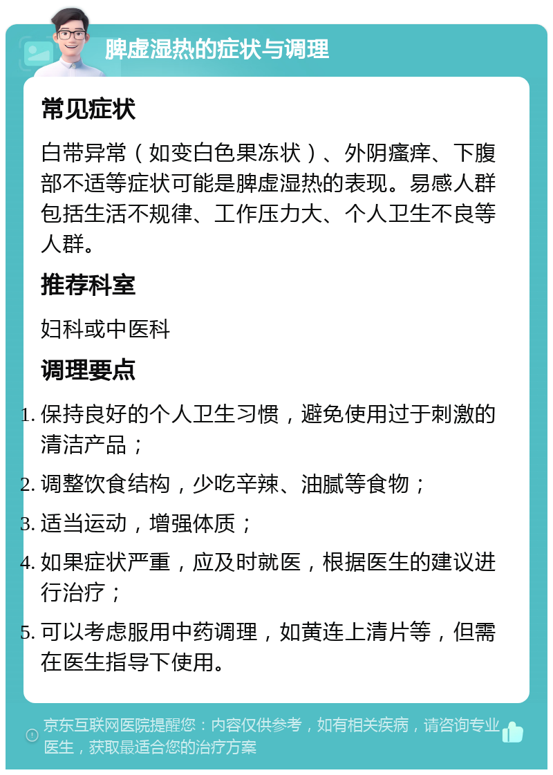 脾虚湿热的症状与调理 常见症状 白带异常（如变白色果冻状）、外阴瘙痒、下腹部不适等症状可能是脾虚湿热的表现。易感人群包括生活不规律、工作压力大、个人卫生不良等人群。 推荐科室 妇科或中医科 调理要点 保持良好的个人卫生习惯，避免使用过于刺激的清洁产品； 调整饮食结构，少吃辛辣、油腻等食物； 适当运动，增强体质； 如果症状严重，应及时就医，根据医生的建议进行治疗； 可以考虑服用中药调理，如黄连上清片等，但需在医生指导下使用。