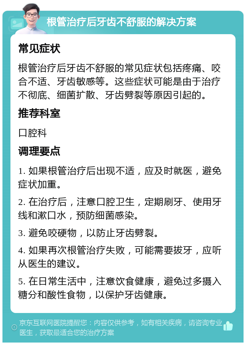 根管治疗后牙齿不舒服的解决方案 常见症状 根管治疗后牙齿不舒服的常见症状包括疼痛、咬合不适、牙齿敏感等。这些症状可能是由于治疗不彻底、细菌扩散、牙齿劈裂等原因引起的。 推荐科室 口腔科 调理要点 1. 如果根管治疗后出现不适，应及时就医，避免症状加重。 2. 在治疗后，注意口腔卫生，定期刷牙、使用牙线和漱口水，预防细菌感染。 3. 避免咬硬物，以防止牙齿劈裂。 4. 如果再次根管治疗失败，可能需要拔牙，应听从医生的建议。 5. 在日常生活中，注意饮食健康，避免过多摄入糖分和酸性食物，以保护牙齿健康。