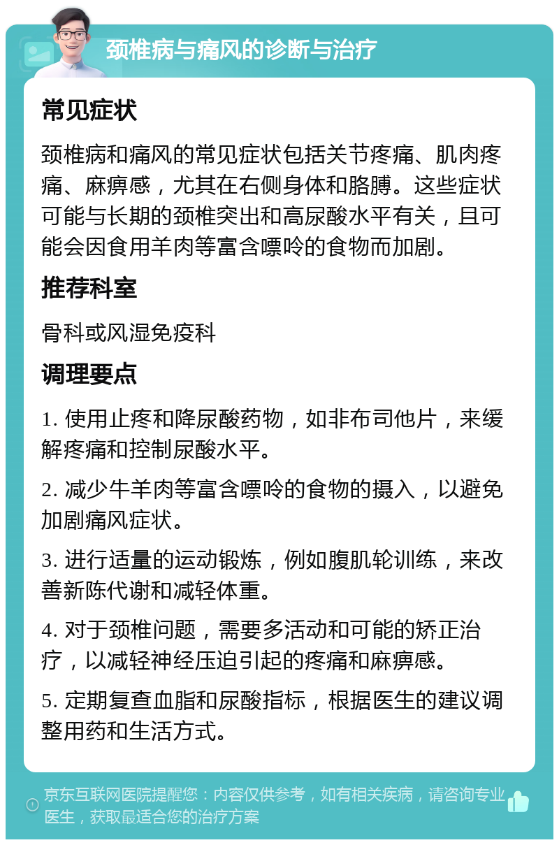 颈椎病与痛风的诊断与治疗 常见症状 颈椎病和痛风的常见症状包括关节疼痛、肌肉疼痛、麻痹感，尤其在右侧身体和胳膊。这些症状可能与长期的颈椎突出和高尿酸水平有关，且可能会因食用羊肉等富含嘌呤的食物而加剧。 推荐科室 骨科或风湿免疫科 调理要点 1. 使用止疼和降尿酸药物，如非布司他片，来缓解疼痛和控制尿酸水平。 2. 减少牛羊肉等富含嘌呤的食物的摄入，以避免加剧痛风症状。 3. 进行适量的运动锻炼，例如腹肌轮训练，来改善新陈代谢和减轻体重。 4. 对于颈椎问题，需要多活动和可能的矫正治疗，以减轻神经压迫引起的疼痛和麻痹感。 5. 定期复查血脂和尿酸指标，根据医生的建议调整用药和生活方式。