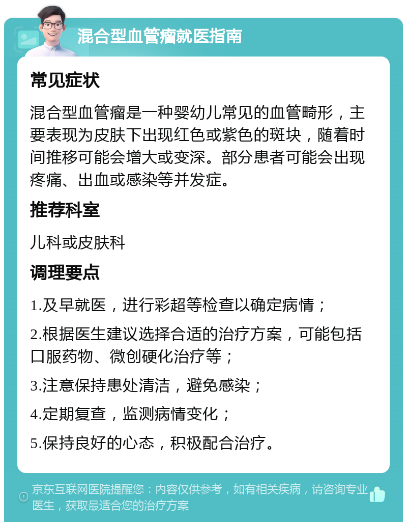 混合型血管瘤就医指南 常见症状 混合型血管瘤是一种婴幼儿常见的血管畸形，主要表现为皮肤下出现红色或紫色的斑块，随着时间推移可能会增大或变深。部分患者可能会出现疼痛、出血或感染等并发症。 推荐科室 儿科或皮肤科 调理要点 1.及早就医，进行彩超等检查以确定病情； 2.根据医生建议选择合适的治疗方案，可能包括口服药物、微创硬化治疗等； 3.注意保持患处清洁，避免感染； 4.定期复查，监测病情变化； 5.保持良好的心态，积极配合治疗。