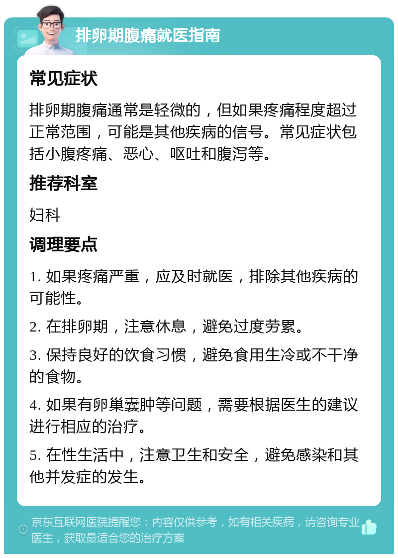 排卵期腹痛就医指南 常见症状 排卵期腹痛通常是轻微的，但如果疼痛程度超过正常范围，可能是其他疾病的信号。常见症状包括小腹疼痛、恶心、呕吐和腹泻等。 推荐科室 妇科 调理要点 1. 如果疼痛严重，应及时就医，排除其他疾病的可能性。 2. 在排卵期，注意休息，避免过度劳累。 3. 保持良好的饮食习惯，避免食用生冷或不干净的食物。 4. 如果有卵巢囊肿等问题，需要根据医生的建议进行相应的治疗。 5. 在性生活中，注意卫生和安全，避免感染和其他并发症的发生。