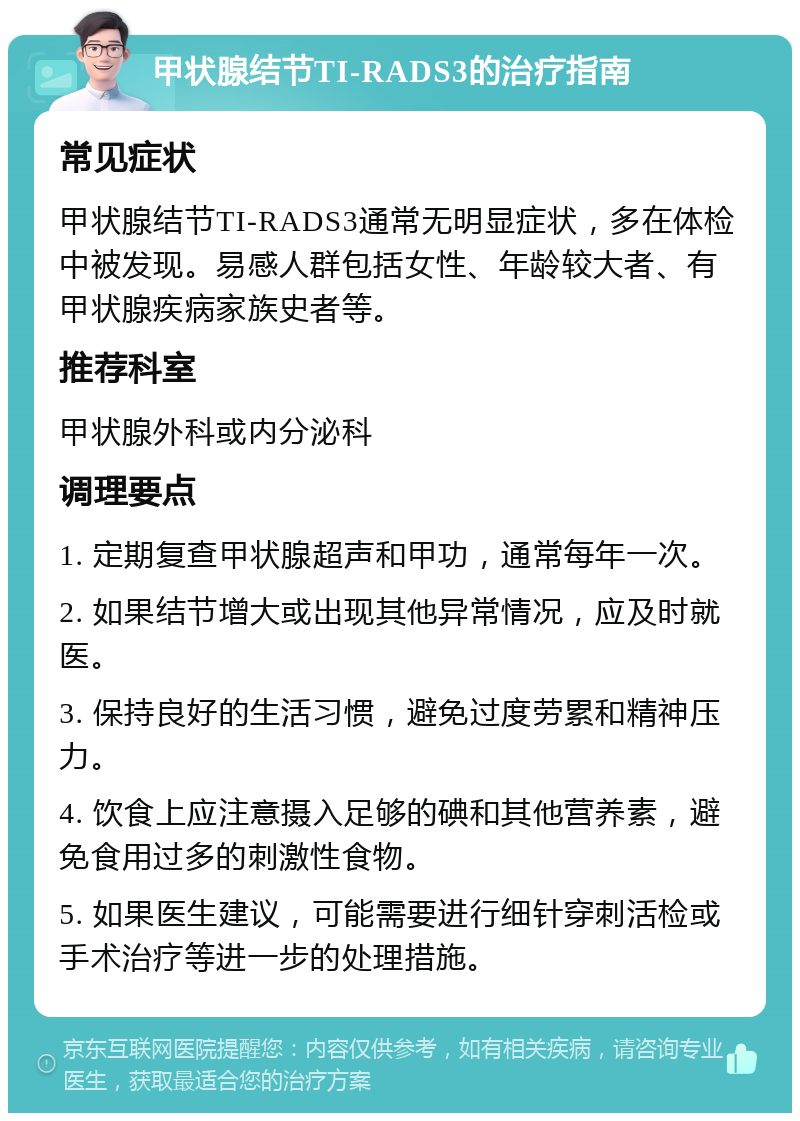 甲状腺结节TI-RADS3的治疗指南 常见症状 甲状腺结节TI-RADS3通常无明显症状，多在体检中被发现。易感人群包括女性、年龄较大者、有甲状腺疾病家族史者等。 推荐科室 甲状腺外科或内分泌科 调理要点 1. 定期复查甲状腺超声和甲功，通常每年一次。 2. 如果结节增大或出现其他异常情况，应及时就医。 3. 保持良好的生活习惯，避免过度劳累和精神压力。 4. 饮食上应注意摄入足够的碘和其他营养素，避免食用过多的刺激性食物。 5. 如果医生建议，可能需要进行细针穿刺活检或手术治疗等进一步的处理措施。