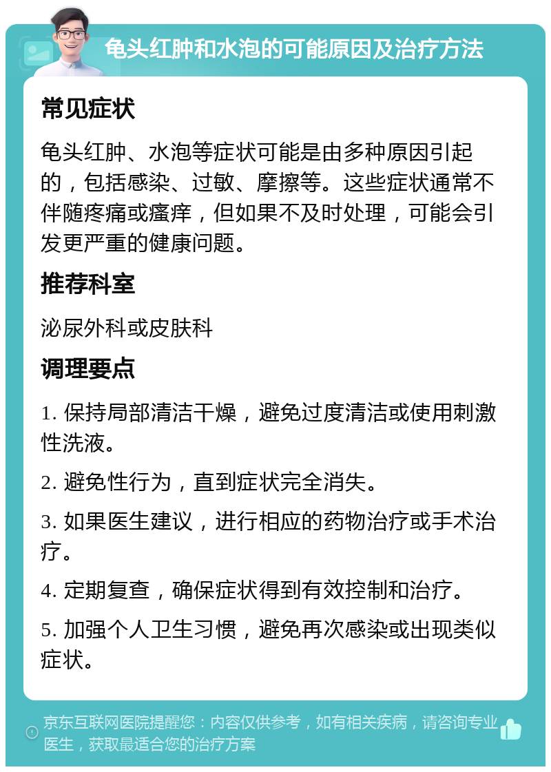 龟头红肿和水泡的可能原因及治疗方法 常见症状 龟头红肿、水泡等症状可能是由多种原因引起的，包括感染、过敏、摩擦等。这些症状通常不伴随疼痛或瘙痒，但如果不及时处理，可能会引发更严重的健康问题。 推荐科室 泌尿外科或皮肤科 调理要点 1. 保持局部清洁干燥，避免过度清洁或使用刺激性洗液。 2. 避免性行为，直到症状完全消失。 3. 如果医生建议，进行相应的药物治疗或手术治疗。 4. 定期复查，确保症状得到有效控制和治疗。 5. 加强个人卫生习惯，避免再次感染或出现类似症状。