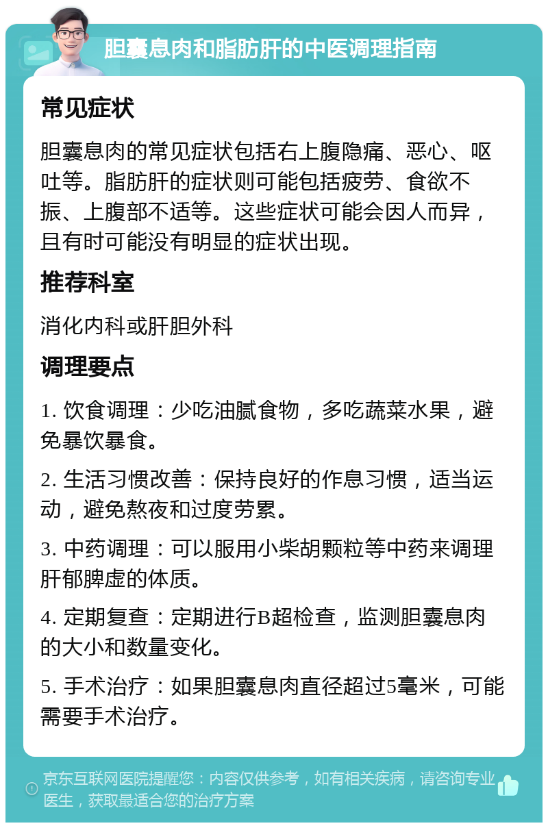 胆囊息肉和脂肪肝的中医调理指南 常见症状 胆囊息肉的常见症状包括右上腹隐痛、恶心、呕吐等。脂肪肝的症状则可能包括疲劳、食欲不振、上腹部不适等。这些症状可能会因人而异，且有时可能没有明显的症状出现。 推荐科室 消化内科或肝胆外科 调理要点 1. 饮食调理：少吃油腻食物，多吃蔬菜水果，避免暴饮暴食。 2. 生活习惯改善：保持良好的作息习惯，适当运动，避免熬夜和过度劳累。 3. 中药调理：可以服用小柴胡颗粒等中药来调理肝郁脾虚的体质。 4. 定期复查：定期进行B超检查，监测胆囊息肉的大小和数量变化。 5. 手术治疗：如果胆囊息肉直径超过5毫米，可能需要手术治疗。