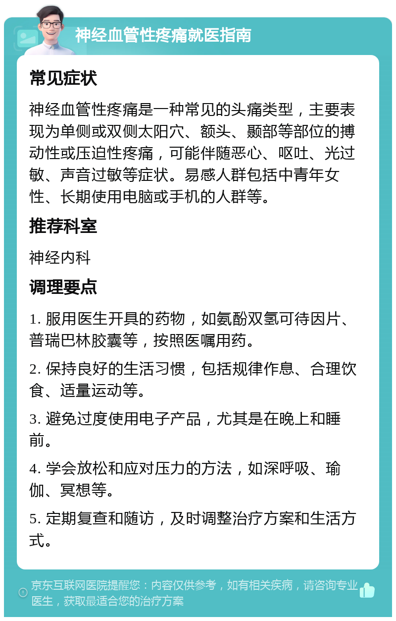 神经血管性疼痛就医指南 常见症状 神经血管性疼痛是一种常见的头痛类型，主要表现为单侧或双侧太阳穴、额头、颞部等部位的搏动性或压迫性疼痛，可能伴随恶心、呕吐、光过敏、声音过敏等症状。易感人群包括中青年女性、长期使用电脑或手机的人群等。 推荐科室 神经内科 调理要点 1. 服用医生开具的药物，如氨酚双氢可待因片、普瑞巴林胶囊等，按照医嘱用药。 2. 保持良好的生活习惯，包括规律作息、合理饮食、适量运动等。 3. 避免过度使用电子产品，尤其是在晚上和睡前。 4. 学会放松和应对压力的方法，如深呼吸、瑜伽、冥想等。 5. 定期复查和随访，及时调整治疗方案和生活方式。