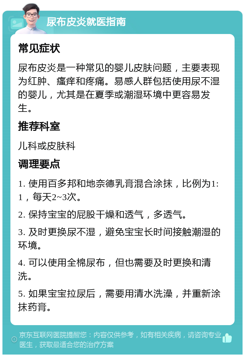 尿布皮炎就医指南 常见症状 尿布皮炎是一种常见的婴儿皮肤问题，主要表现为红肿、瘙痒和疼痛。易感人群包括使用尿不湿的婴儿，尤其是在夏季或潮湿环境中更容易发生。 推荐科室 儿科或皮肤科 调理要点 1. 使用百多邦和地奈德乳膏混合涂抹，比例为1:1，每天2~3次。 2. 保持宝宝的屁股干燥和透气，多透气。 3. 及时更换尿不湿，避免宝宝长时间接触潮湿的环境。 4. 可以使用全棉尿布，但也需要及时更换和清洗。 5. 如果宝宝拉尿后，需要用清水洗澡，并重新涂抹药膏。