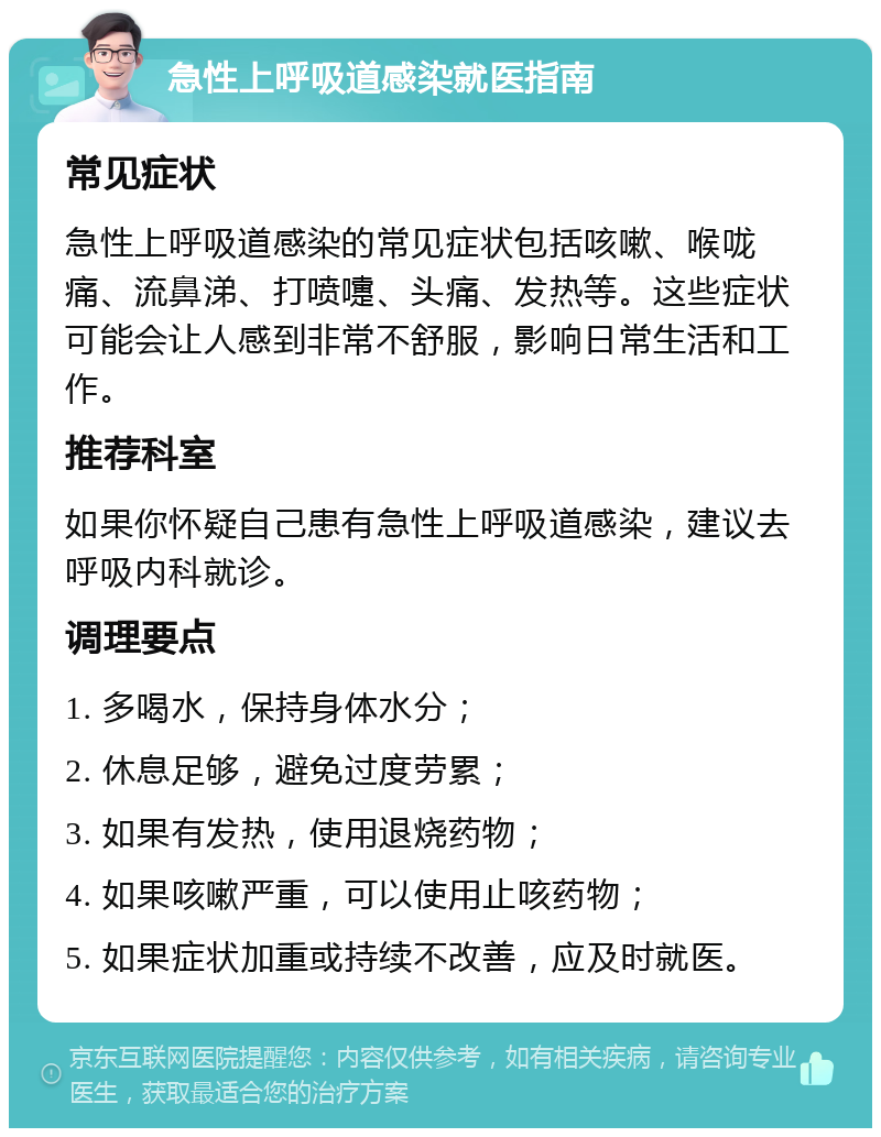 急性上呼吸道感染就医指南 常见症状 急性上呼吸道感染的常见症状包括咳嗽、喉咙痛、流鼻涕、打喷嚏、头痛、发热等。这些症状可能会让人感到非常不舒服，影响日常生活和工作。 推荐科室 如果你怀疑自己患有急性上呼吸道感染，建议去呼吸内科就诊。 调理要点 1. 多喝水，保持身体水分； 2. 休息足够，避免过度劳累； 3. 如果有发热，使用退烧药物； 4. 如果咳嗽严重，可以使用止咳药物； 5. 如果症状加重或持续不改善，应及时就医。