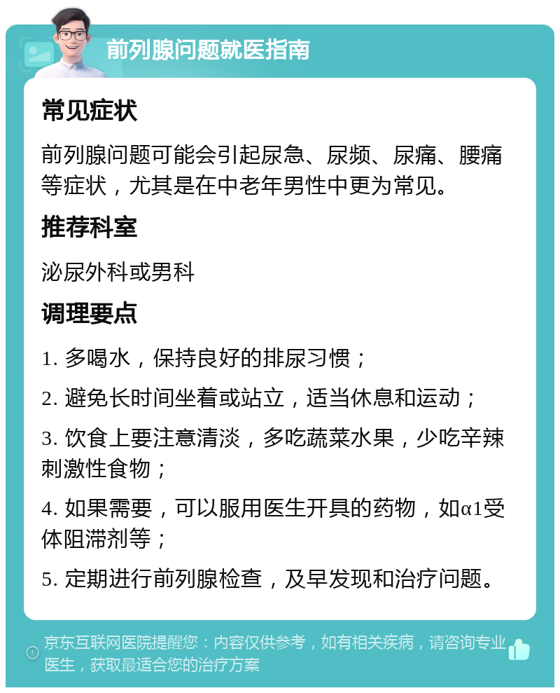 前列腺问题就医指南 常见症状 前列腺问题可能会引起尿急、尿频、尿痛、腰痛等症状，尤其是在中老年男性中更为常见。 推荐科室 泌尿外科或男科 调理要点 1. 多喝水，保持良好的排尿习惯； 2. 避免长时间坐着或站立，适当休息和运动； 3. 饮食上要注意清淡，多吃蔬菜水果，少吃辛辣刺激性食物； 4. 如果需要，可以服用医生开具的药物，如α1受体阻滞剂等； 5. 定期进行前列腺检查，及早发现和治疗问题。