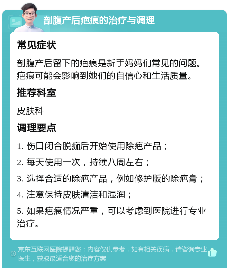 剖腹产后疤痕的治疗与调理 常见症状 剖腹产后留下的疤痕是新手妈妈们常见的问题。疤痕可能会影响到她们的自信心和生活质量。 推荐科室 皮肤科 调理要点 1. 伤口闭合脱痂后开始使用除疤产品； 2. 每天使用一次，持续八周左右； 3. 选择合适的除疤产品，例如修护版的除疤膏； 4. 注意保持皮肤清洁和湿润； 5. 如果疤痕情况严重，可以考虑到医院进行专业治疗。