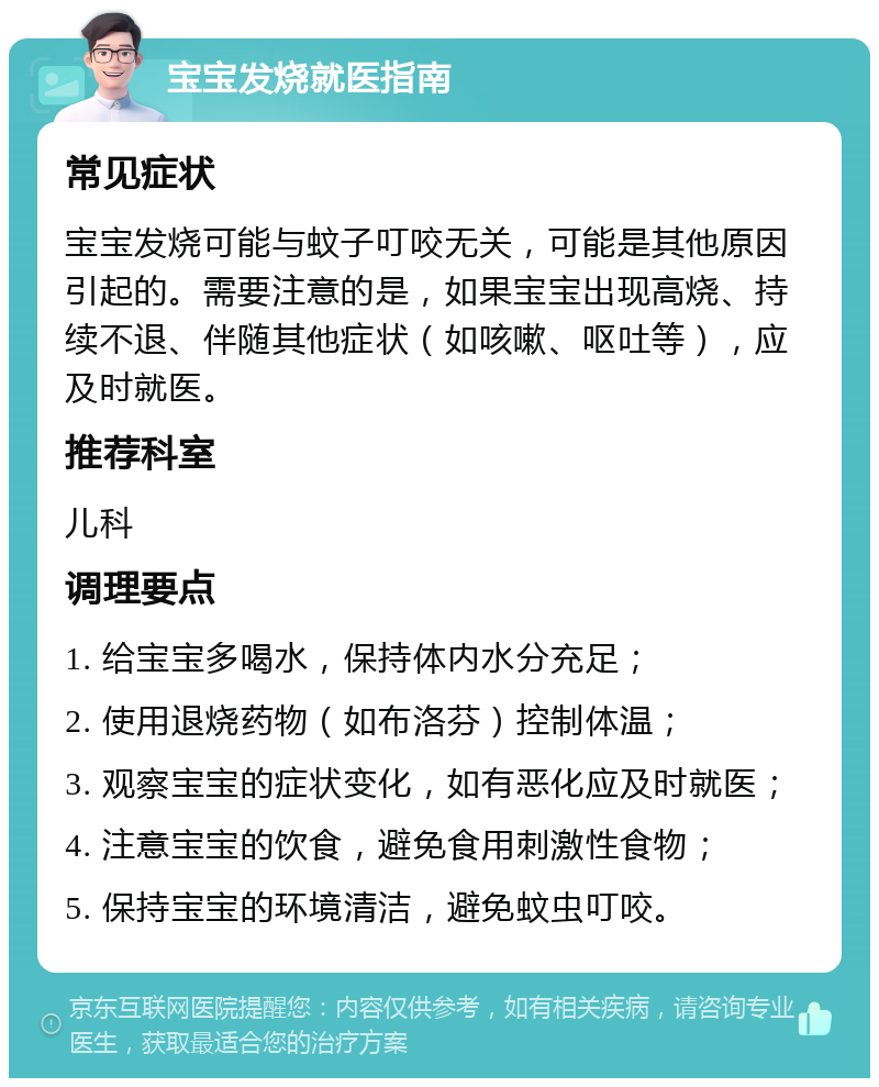 宝宝发烧就医指南 常见症状 宝宝发烧可能与蚊子叮咬无关，可能是其他原因引起的。需要注意的是，如果宝宝出现高烧、持续不退、伴随其他症状（如咳嗽、呕吐等），应及时就医。 推荐科室 儿科 调理要点 1. 给宝宝多喝水，保持体内水分充足； 2. 使用退烧药物（如布洛芬）控制体温； 3. 观察宝宝的症状变化，如有恶化应及时就医； 4. 注意宝宝的饮食，避免食用刺激性食物； 5. 保持宝宝的环境清洁，避免蚊虫叮咬。