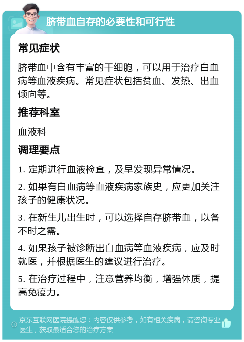 脐带血自存的必要性和可行性 常见症状 脐带血中含有丰富的干细胞，可以用于治疗白血病等血液疾病。常见症状包括贫血、发热、出血倾向等。 推荐科室 血液科 调理要点 1. 定期进行血液检查，及早发现异常情况。 2. 如果有白血病等血液疾病家族史，应更加关注孩子的健康状况。 3. 在新生儿出生时，可以选择自存脐带血，以备不时之需。 4. 如果孩子被诊断出白血病等血液疾病，应及时就医，并根据医生的建议进行治疗。 5. 在治疗过程中，注意营养均衡，增强体质，提高免疫力。