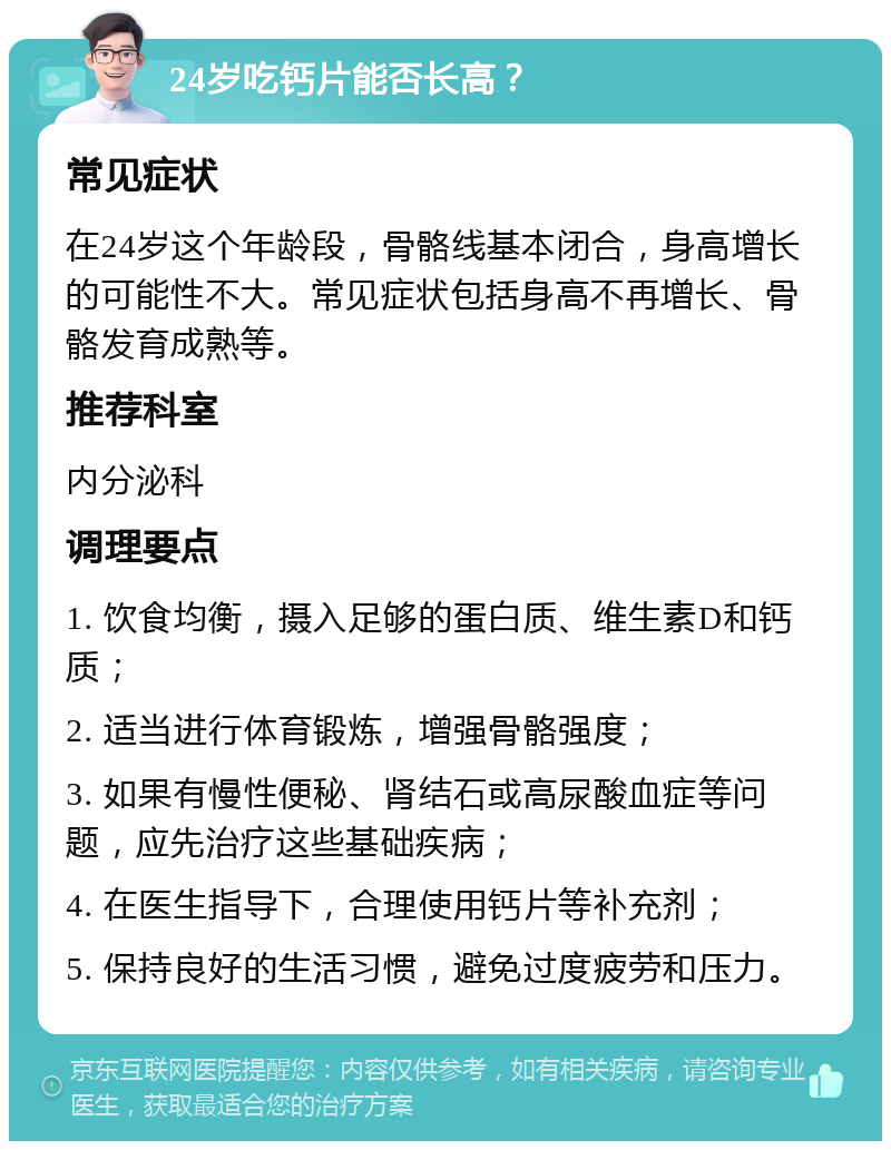 24岁吃钙片能否长高？ 常见症状 在24岁这个年龄段，骨骼线基本闭合，身高增长的可能性不大。常见症状包括身高不再增长、骨骼发育成熟等。 推荐科室 内分泌科 调理要点 1. 饮食均衡，摄入足够的蛋白质、维生素D和钙质； 2. 适当进行体育锻炼，增强骨骼强度； 3. 如果有慢性便秘、肾结石或高尿酸血症等问题，应先治疗这些基础疾病； 4. 在医生指导下，合理使用钙片等补充剂； 5. 保持良好的生活习惯，避免过度疲劳和压力。