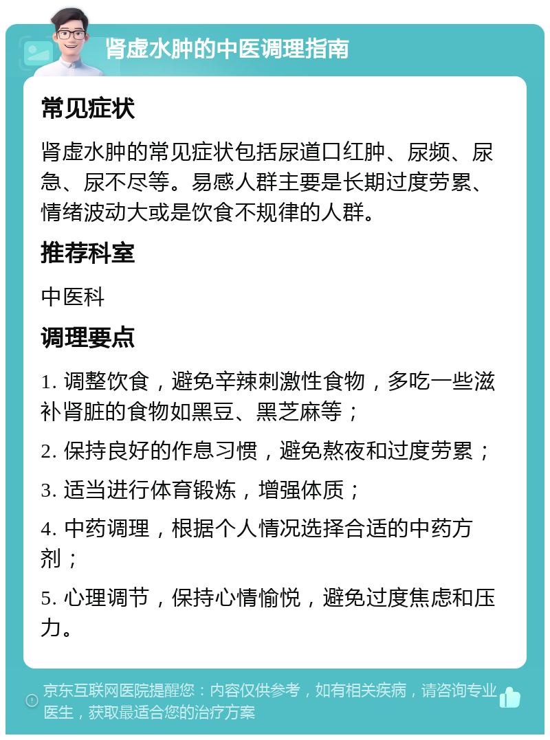 肾虚水肿的中医调理指南 常见症状 肾虚水肿的常见症状包括尿道口红肿、尿频、尿急、尿不尽等。易感人群主要是长期过度劳累、情绪波动大或是饮食不规律的人群。 推荐科室 中医科 调理要点 1. 调整饮食，避免辛辣刺激性食物，多吃一些滋补肾脏的食物如黑豆、黑芝麻等； 2. 保持良好的作息习惯，避免熬夜和过度劳累； 3. 适当进行体育锻炼，增强体质； 4. 中药调理，根据个人情况选择合适的中药方剂； 5. 心理调节，保持心情愉悦，避免过度焦虑和压力。