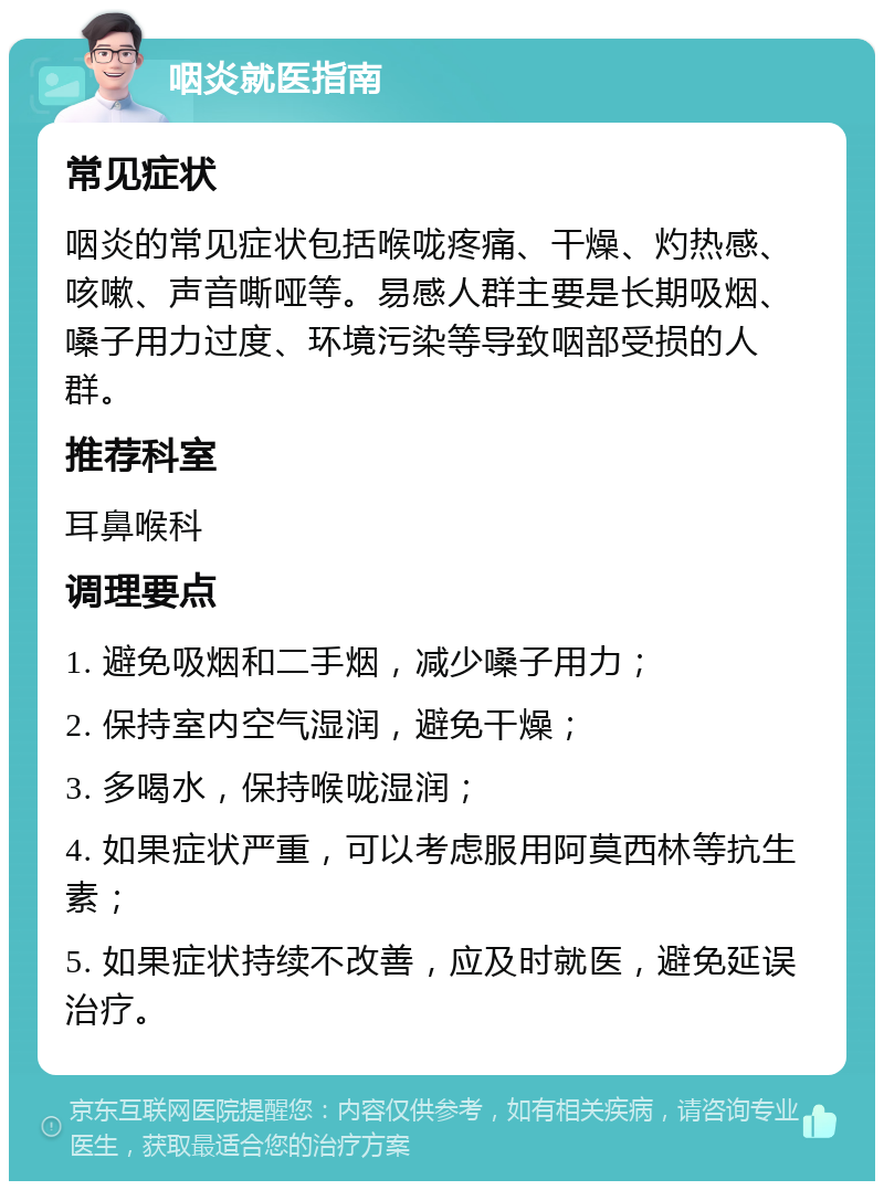 咽炎就医指南 常见症状 咽炎的常见症状包括喉咙疼痛、干燥、灼热感、咳嗽、声音嘶哑等。易感人群主要是长期吸烟、嗓子用力过度、环境污染等导致咽部受损的人群。 推荐科室 耳鼻喉科 调理要点 1. 避免吸烟和二手烟，减少嗓子用力； 2. 保持室内空气湿润，避免干燥； 3. 多喝水，保持喉咙湿润； 4. 如果症状严重，可以考虑服用阿莫西林等抗生素； 5. 如果症状持续不改善，应及时就医，避免延误治疗。