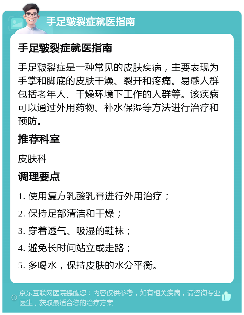 手足皲裂症就医指南 手足皲裂症就医指南 手足皲裂症是一种常见的皮肤疾病，主要表现为手掌和脚底的皮肤干燥、裂开和疼痛。易感人群包括老年人、干燥环境下工作的人群等。该疾病可以通过外用药物、补水保湿等方法进行治疗和预防。 推荐科室 皮肤科 调理要点 1. 使用复方乳酸乳膏进行外用治疗； 2. 保持足部清洁和干燥； 3. 穿着透气、吸湿的鞋袜； 4. 避免长时间站立或走路； 5. 多喝水，保持皮肤的水分平衡。