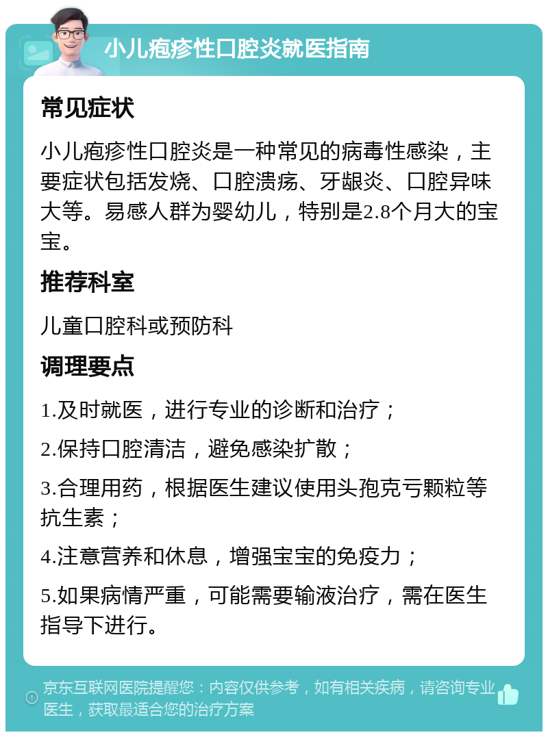 小儿疱疹性口腔炎就医指南 常见症状 小儿疱疹性口腔炎是一种常见的病毒性感染，主要症状包括发烧、口腔溃疡、牙龈炎、口腔异味大等。易感人群为婴幼儿，特别是2.8个月大的宝宝。 推荐科室 儿童口腔科或预防科 调理要点 1.及时就医，进行专业的诊断和治疗； 2.保持口腔清洁，避免感染扩散； 3.合理用药，根据医生建议使用头孢克亏颗粒等抗生素； 4.注意营养和休息，增强宝宝的免疫力； 5.如果病情严重，可能需要输液治疗，需在医生指导下进行。