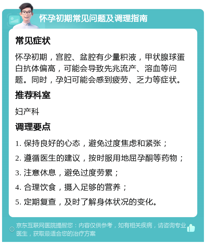 怀孕初期常见问题及调理指南 常见症状 怀孕初期，宫腔、盆腔有少量积液，甲状腺球蛋白抗体偏高，可能会导致先兆流产、溶血等问题。同时，孕妇可能会感到疲劳、乏力等症状。 推荐科室 妇产科 调理要点 1. 保持良好的心态，避免过度焦虑和紧张； 2. 遵循医生的建议，按时服用地屈孕酮等药物； 3. 注意休息，避免过度劳累； 4. 合理饮食，摄入足够的营养； 5. 定期复查，及时了解身体状况的变化。