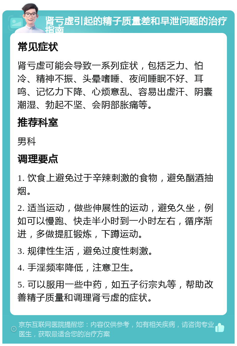 肾亏虚引起的精子质量差和早泄问题的治疗指南 常见症状 肾亏虚可能会导致一系列症状，包括乏力、怕冷、精神不振、头晕嗜睡、夜间睡眠不好、耳鸣、记忆力下降、心烦意乱、容易出虚汗、阴囊潮湿、勃起不坚、会阴部胀痛等。 推荐科室 男科 调理要点 1. 饮食上避免过于辛辣刺激的食物，避免酗酒抽烟。 2. 适当运动，做些伸展性的运动，避免久坐，例如可以慢跑、快走半小时到一小时左右，循序渐进，多做提肛锻炼，下蹲运动。 3. 规律性生活，避免过度性刺激。 4. 手淫频率降低，注意卫生。 5. 可以服用一些中药，如五子衍宗丸等，帮助改善精子质量和调理肾亏虚的症状。