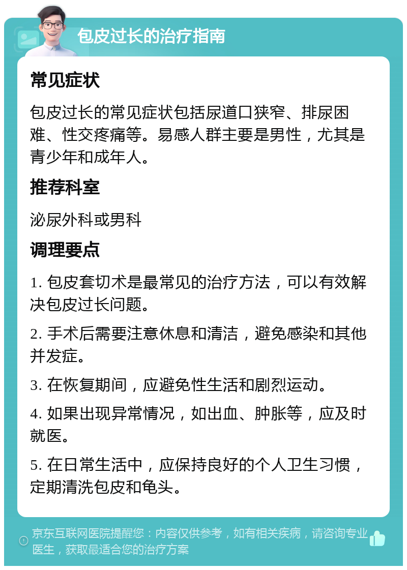 包皮过长的治疗指南 常见症状 包皮过长的常见症状包括尿道口狭窄、排尿困难、性交疼痛等。易感人群主要是男性，尤其是青少年和成年人。 推荐科室 泌尿外科或男科 调理要点 1. 包皮套切术是最常见的治疗方法，可以有效解决包皮过长问题。 2. 手术后需要注意休息和清洁，避免感染和其他并发症。 3. 在恢复期间，应避免性生活和剧烈运动。 4. 如果出现异常情况，如出血、肿胀等，应及时就医。 5. 在日常生活中，应保持良好的个人卫生习惯，定期清洗包皮和龟头。