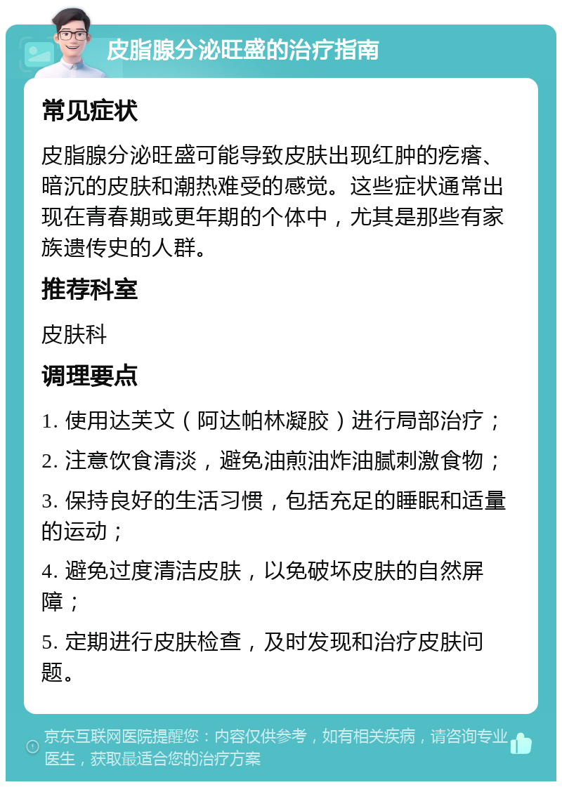 皮脂腺分泌旺盛的治疗指南 常见症状 皮脂腺分泌旺盛可能导致皮肤出现红肿的疙瘩、暗沉的皮肤和潮热难受的感觉。这些症状通常出现在青春期或更年期的个体中，尤其是那些有家族遗传史的人群。 推荐科室 皮肤科 调理要点 1. 使用达芙文（阿达帕林凝胶）进行局部治疗； 2. 注意饮食清淡，避免油煎油炸油腻刺激食物； 3. 保持良好的生活习惯，包括充足的睡眠和适量的运动； 4. 避免过度清洁皮肤，以免破坏皮肤的自然屏障； 5. 定期进行皮肤检查，及时发现和治疗皮肤问题。