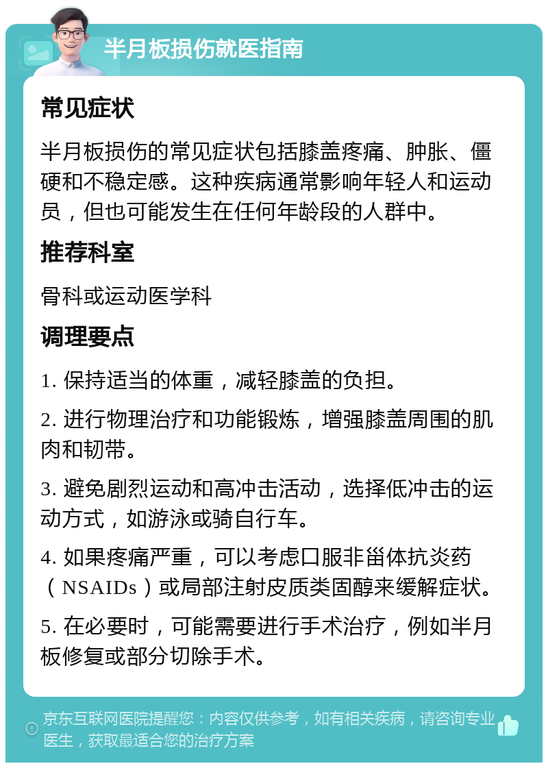 半月板损伤就医指南 常见症状 半月板损伤的常见症状包括膝盖疼痛、肿胀、僵硬和不稳定感。这种疾病通常影响年轻人和运动员，但也可能发生在任何年龄段的人群中。 推荐科室 骨科或运动医学科 调理要点 1. 保持适当的体重，减轻膝盖的负担。 2. 进行物理治疗和功能锻炼，增强膝盖周围的肌肉和韧带。 3. 避免剧烈运动和高冲击活动，选择低冲击的运动方式，如游泳或骑自行车。 4. 如果疼痛严重，可以考虑口服非甾体抗炎药（NSAIDs）或局部注射皮质类固醇来缓解症状。 5. 在必要时，可能需要进行手术治疗，例如半月板修复或部分切除手术。