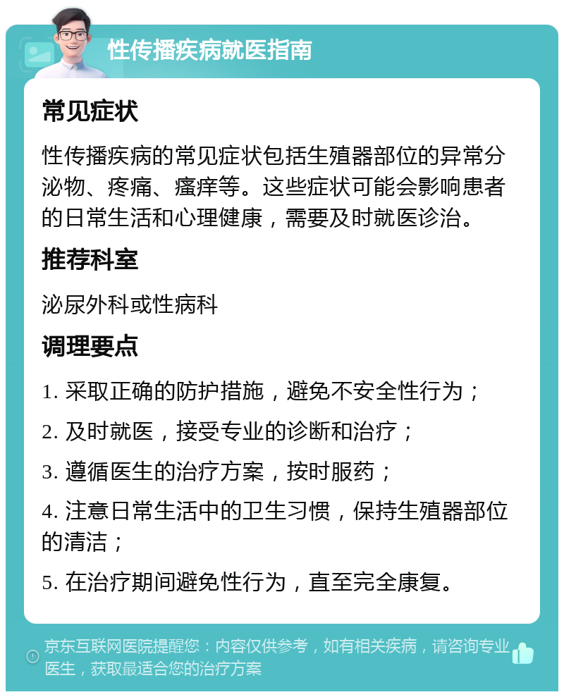 性传播疾病就医指南 常见症状 性传播疾病的常见症状包括生殖器部位的异常分泌物、疼痛、瘙痒等。这些症状可能会影响患者的日常生活和心理健康，需要及时就医诊治。 推荐科室 泌尿外科或性病科 调理要点 1. 采取正确的防护措施，避免不安全性行为； 2. 及时就医，接受专业的诊断和治疗； 3. 遵循医生的治疗方案，按时服药； 4. 注意日常生活中的卫生习惯，保持生殖器部位的清洁； 5. 在治疗期间避免性行为，直至完全康复。