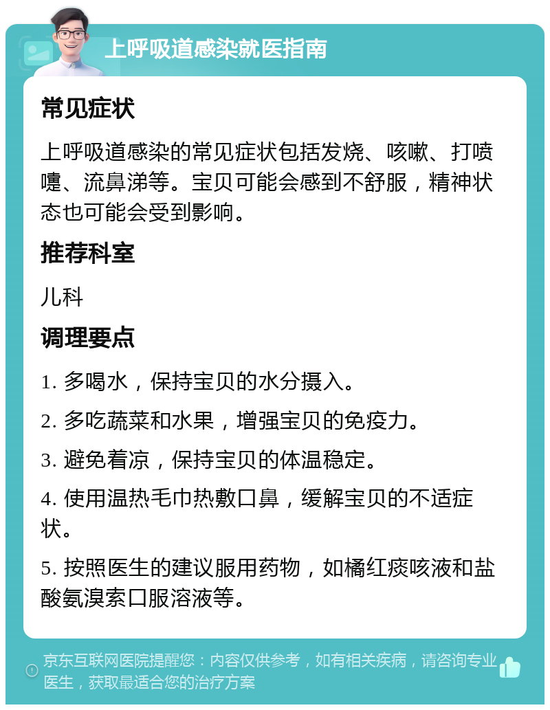 上呼吸道感染就医指南 常见症状 上呼吸道感染的常见症状包括发烧、咳嗽、打喷嚏、流鼻涕等。宝贝可能会感到不舒服，精神状态也可能会受到影响。 推荐科室 儿科 调理要点 1. 多喝水，保持宝贝的水分摄入。 2. 多吃蔬菜和水果，增强宝贝的免疫力。 3. 避免着凉，保持宝贝的体温稳定。 4. 使用温热毛巾热敷口鼻，缓解宝贝的不适症状。 5. 按照医生的建议服用药物，如橘红痰咳液和盐酸氨溴索口服溶液等。