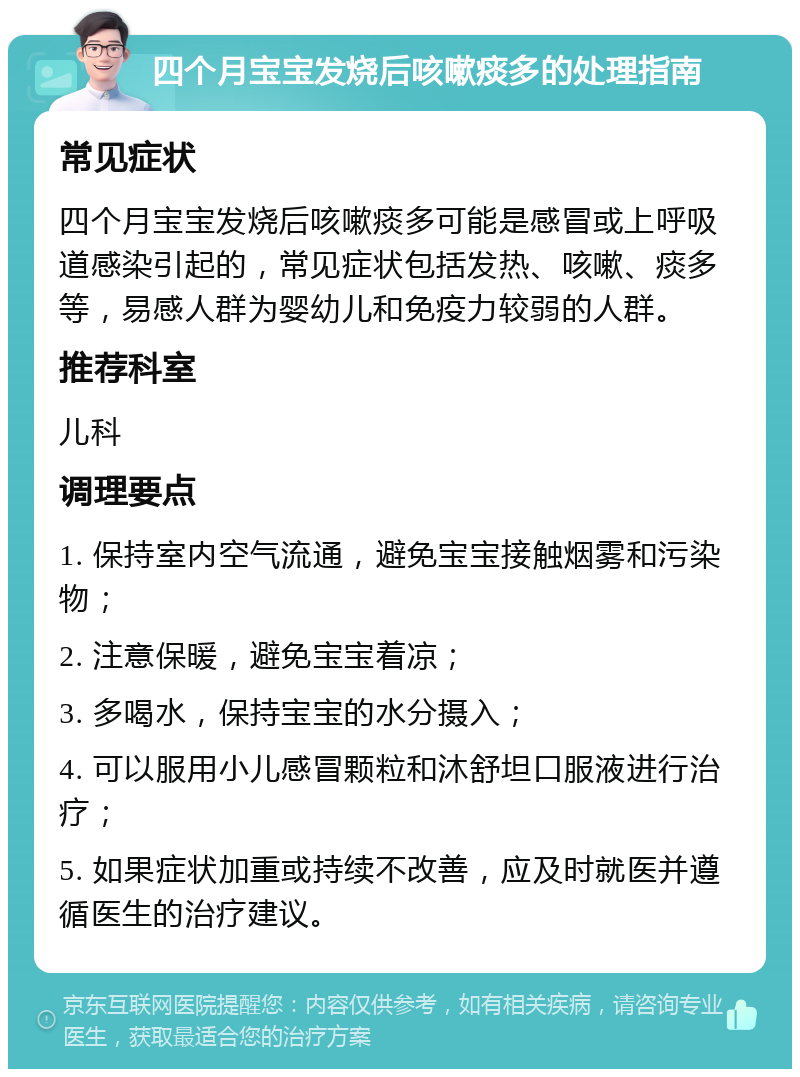 四个月宝宝发烧后咳嗽痰多的处理指南 常见症状 四个月宝宝发烧后咳嗽痰多可能是感冒或上呼吸道感染引起的，常见症状包括发热、咳嗽、痰多等，易感人群为婴幼儿和免疫力较弱的人群。 推荐科室 儿科 调理要点 1. 保持室内空气流通，避免宝宝接触烟雾和污染物； 2. 注意保暖，避免宝宝着凉； 3. 多喝水，保持宝宝的水分摄入； 4. 可以服用小儿感冒颗粒和沐舒坦口服液进行治疗； 5. 如果症状加重或持续不改善，应及时就医并遵循医生的治疗建议。