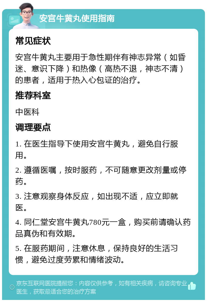 安宫牛黄丸使用指南 常见症状 安宫牛黄丸主要用于急性期伴有神志异常（如昏迷、意识下降）和热像（高热不退，神志不清）的患者，适用于热入心包证的治疗。 推荐科室 中医科 调理要点 1. 在医生指导下使用安宫牛黄丸，避免自行服用。 2. 遵循医嘱，按时服药，不可随意更改剂量或停药。 3. 注意观察身体反应，如出现不适，应立即就医。 4. 同仁堂安宫牛黄丸780元一盒，购买前请确认药品真伪和有效期。 5. 在服药期间，注意休息，保持良好的生活习惯，避免过度劳累和情绪波动。