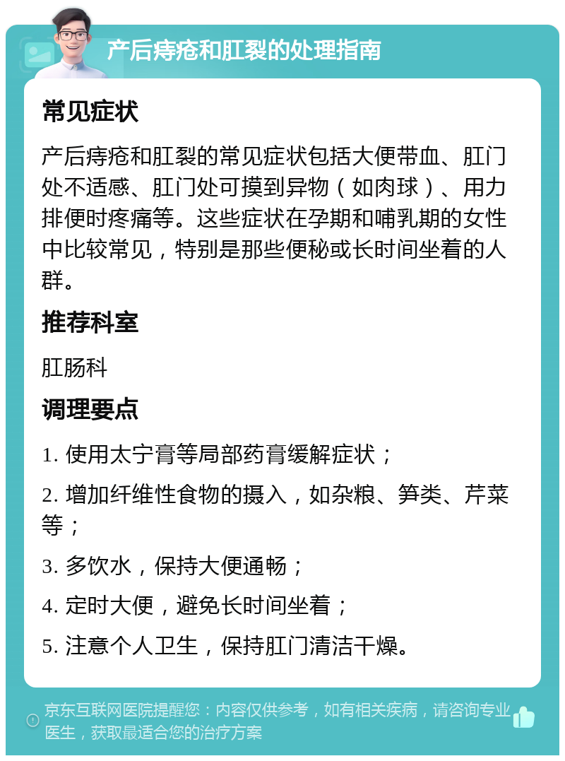 产后痔疮和肛裂的处理指南 常见症状 产后痔疮和肛裂的常见症状包括大便带血、肛门处不适感、肛门处可摸到异物（如肉球）、用力排便时疼痛等。这些症状在孕期和哺乳期的女性中比较常见，特别是那些便秘或长时间坐着的人群。 推荐科室 肛肠科 调理要点 1. 使用太宁膏等局部药膏缓解症状； 2. 增加纤维性食物的摄入，如杂粮、笋类、芹菜等； 3. 多饮水，保持大便通畅； 4. 定时大便，避免长时间坐着； 5. 注意个人卫生，保持肛门清洁干燥。