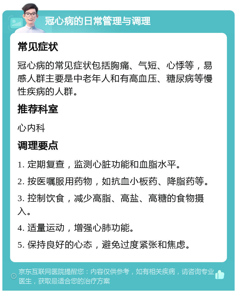 冠心病的日常管理与调理 常见症状 冠心病的常见症状包括胸痛、气短、心悸等，易感人群主要是中老年人和有高血压、糖尿病等慢性疾病的人群。 推荐科室 心内科 调理要点 1. 定期复查，监测心脏功能和血脂水平。 2. 按医嘱服用药物，如抗血小板药、降脂药等。 3. 控制饮食，减少高脂、高盐、高糖的食物摄入。 4. 适量运动，增强心肺功能。 5. 保持良好的心态，避免过度紧张和焦虑。