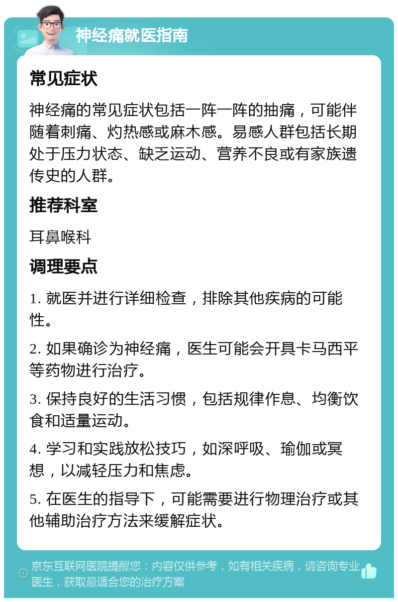 神经痛就医指南 常见症状 神经痛的常见症状包括一阵一阵的抽痛，可能伴随着刺痛、灼热感或麻木感。易感人群包括长期处于压力状态、缺乏运动、营养不良或有家族遗传史的人群。 推荐科室 耳鼻喉科 调理要点 1. 就医并进行详细检查，排除其他疾病的可能性。 2. 如果确诊为神经痛，医生可能会开具卡马西平等药物进行治疗。 3. 保持良好的生活习惯，包括规律作息、均衡饮食和适量运动。 4. 学习和实践放松技巧，如深呼吸、瑜伽或冥想，以减轻压力和焦虑。 5. 在医生的指导下，可能需要进行物理治疗或其他辅助治疗方法来缓解症状。