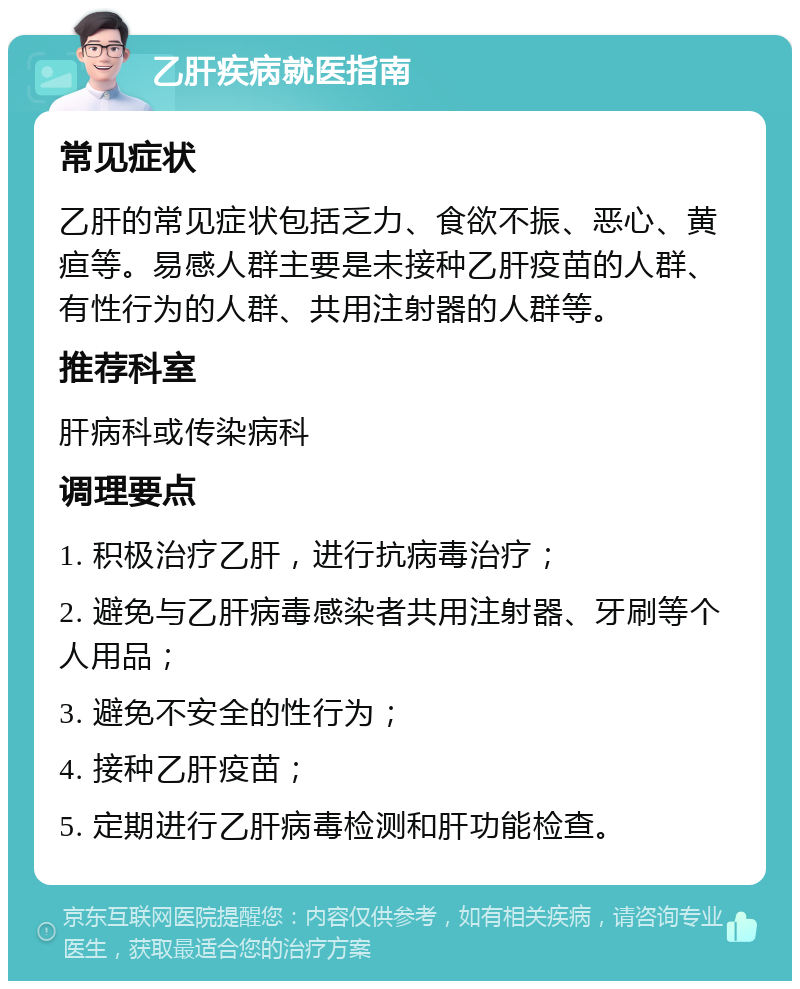 乙肝疾病就医指南 常见症状 乙肝的常见症状包括乏力、食欲不振、恶心、黄疸等。易感人群主要是未接种乙肝疫苗的人群、有性行为的人群、共用注射器的人群等。 推荐科室 肝病科或传染病科 调理要点 1. 积极治疗乙肝，进行抗病毒治疗； 2. 避免与乙肝病毒感染者共用注射器、牙刷等个人用品； 3. 避免不安全的性行为； 4. 接种乙肝疫苗； 5. 定期进行乙肝病毒检测和肝功能检查。