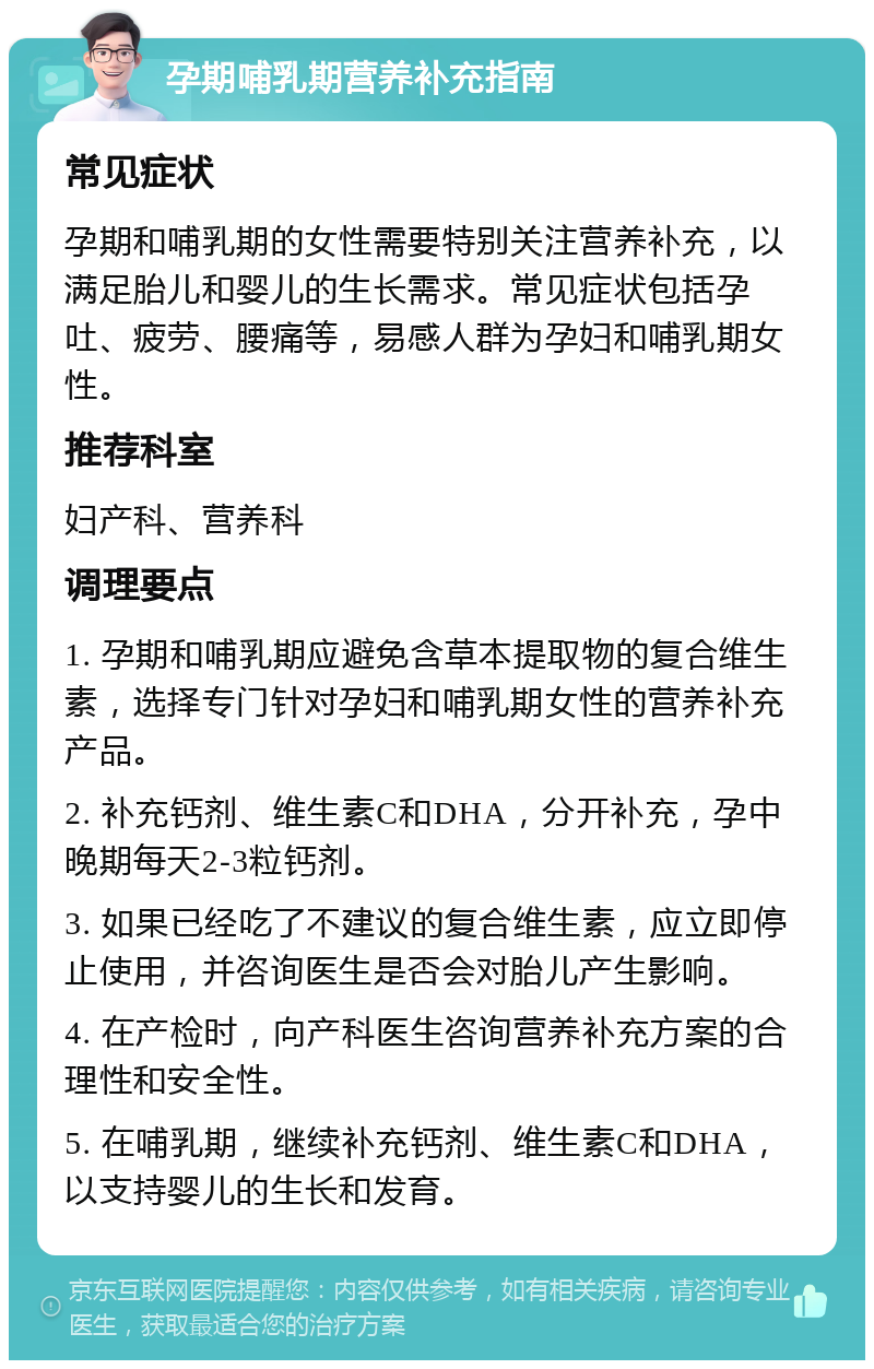 孕期哺乳期营养补充指南 常见症状 孕期和哺乳期的女性需要特别关注营养补充，以满足胎儿和婴儿的生长需求。常见症状包括孕吐、疲劳、腰痛等，易感人群为孕妇和哺乳期女性。 推荐科室 妇产科、营养科 调理要点 1. 孕期和哺乳期应避免含草本提取物的复合维生素，选择专门针对孕妇和哺乳期女性的营养补充产品。 2. 补充钙剂、维生素C和DHA，分开补充，孕中晚期每天2-3粒钙剂。 3. 如果已经吃了不建议的复合维生素，应立即停止使用，并咨询医生是否会对胎儿产生影响。 4. 在产检时，向产科医生咨询营养补充方案的合理性和安全性。 5. 在哺乳期，继续补充钙剂、维生素C和DHA，以支持婴儿的生长和发育。