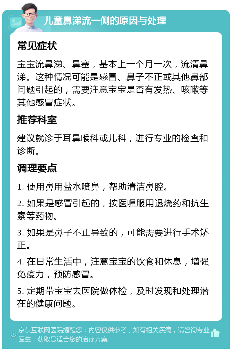 儿童鼻涕流一侧的原因与处理 常见症状 宝宝流鼻涕、鼻塞，基本上一个月一次，流清鼻涕。这种情况可能是感冒、鼻子不正或其他鼻部问题引起的，需要注意宝宝是否有发热、咳嗽等其他感冒症状。 推荐科室 建议就诊于耳鼻喉科或儿科，进行专业的检查和诊断。 调理要点 1. 使用鼻用盐水喷鼻，帮助清洁鼻腔。 2. 如果是感冒引起的，按医嘱服用退烧药和抗生素等药物。 3. 如果是鼻子不正导致的，可能需要进行手术矫正。 4. 在日常生活中，注意宝宝的饮食和休息，增强免疫力，预防感冒。 5. 定期带宝宝去医院做体检，及时发现和处理潜在的健康问题。