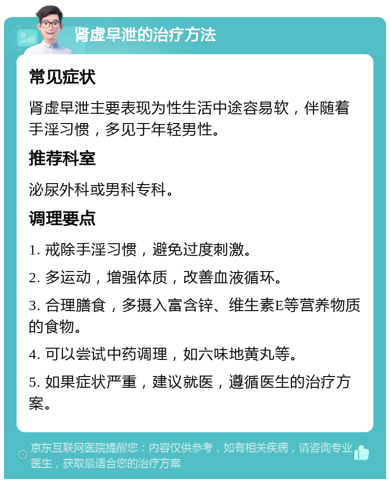 肾虚早泄的治疗方法 常见症状 肾虚早泄主要表现为性生活中途容易软，伴随着手淫习惯，多见于年轻男性。 推荐科室 泌尿外科或男科专科。 调理要点 1. 戒除手淫习惯，避免过度刺激。 2. 多运动，增强体质，改善血液循环。 3. 合理膳食，多摄入富含锌、维生素E等营养物质的食物。 4. 可以尝试中药调理，如六味地黄丸等。 5. 如果症状严重，建议就医，遵循医生的治疗方案。