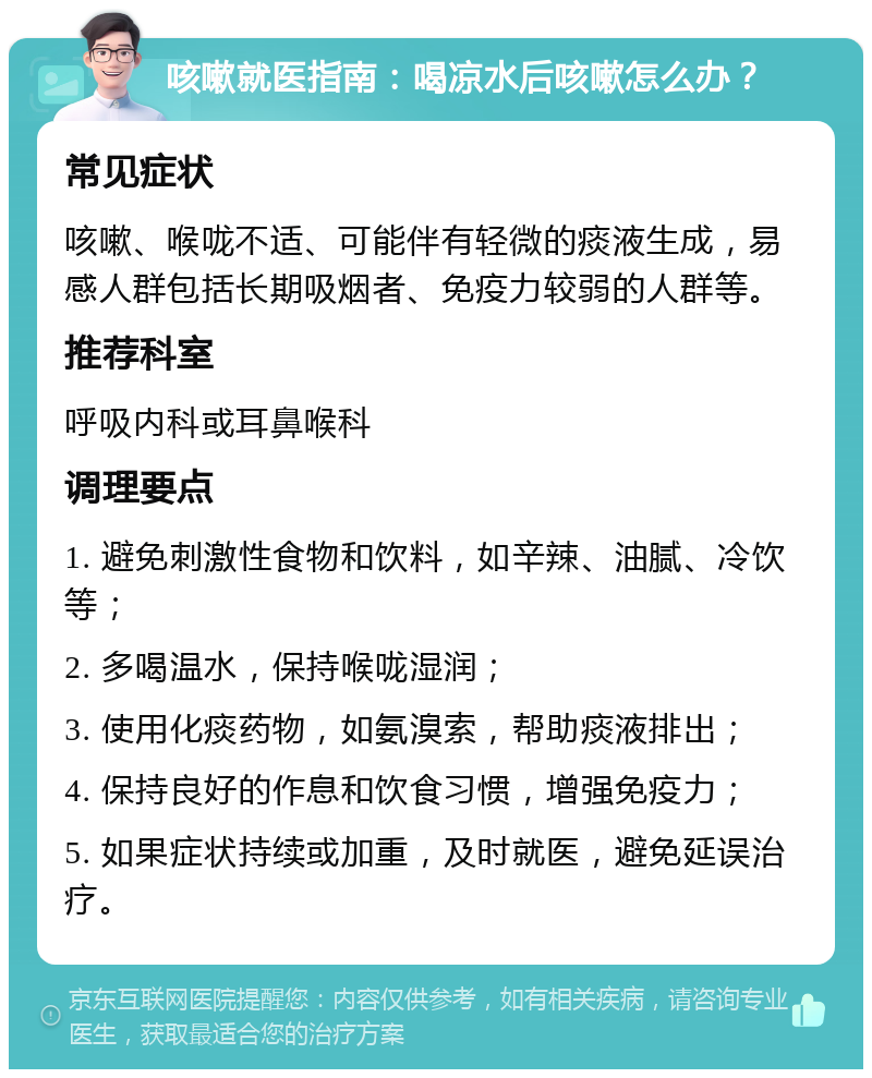 咳嗽就医指南：喝凉水后咳嗽怎么办？ 常见症状 咳嗽、喉咙不适、可能伴有轻微的痰液生成，易感人群包括长期吸烟者、免疫力较弱的人群等。 推荐科室 呼吸内科或耳鼻喉科 调理要点 1. 避免刺激性食物和饮料，如辛辣、油腻、冷饮等； 2. 多喝温水，保持喉咙湿润； 3. 使用化痰药物，如氨溴索，帮助痰液排出； 4. 保持良好的作息和饮食习惯，增强免疫力； 5. 如果症状持续或加重，及时就医，避免延误治疗。