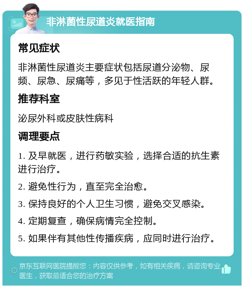 非淋菌性尿道炎就医指南 常见症状 非淋菌性尿道炎主要症状包括尿道分泌物、尿频、尿急、尿痛等，多见于性活跃的年轻人群。 推荐科室 泌尿外科或皮肤性病科 调理要点 1. 及早就医，进行药敏实验，选择合适的抗生素进行治疗。 2. 避免性行为，直至完全治愈。 3. 保持良好的个人卫生习惯，避免交叉感染。 4. 定期复查，确保病情完全控制。 5. 如果伴有其他性传播疾病，应同时进行治疗。