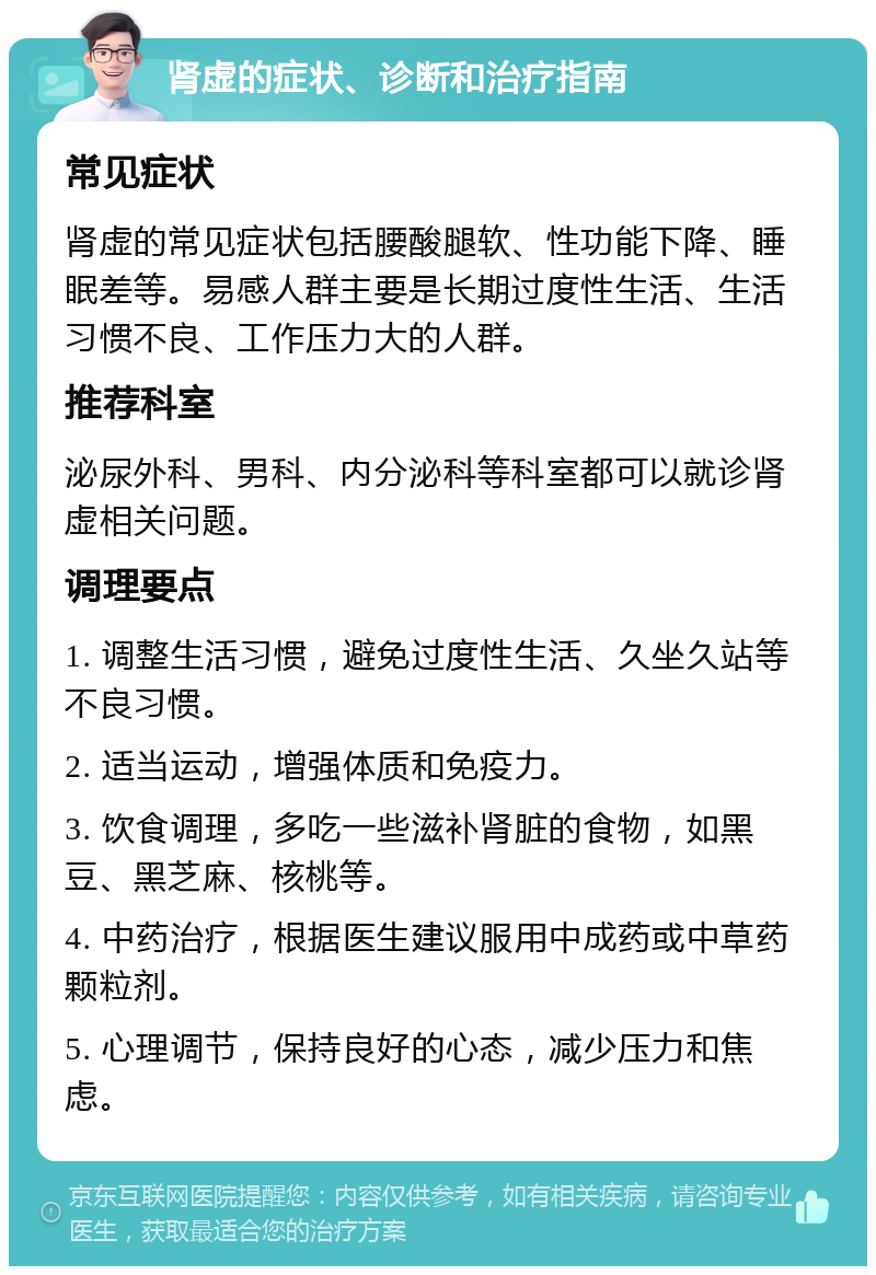 肾虚的症状、诊断和治疗指南 常见症状 肾虚的常见症状包括腰酸腿软、性功能下降、睡眠差等。易感人群主要是长期过度性生活、生活习惯不良、工作压力大的人群。 推荐科室 泌尿外科、男科、内分泌科等科室都可以就诊肾虚相关问题。 调理要点 1. 调整生活习惯，避免过度性生活、久坐久站等不良习惯。 2. 适当运动，增强体质和免疫力。 3. 饮食调理，多吃一些滋补肾脏的食物，如黑豆、黑芝麻、核桃等。 4. 中药治疗，根据医生建议服用中成药或中草药颗粒剂。 5. 心理调节，保持良好的心态，减少压力和焦虑。