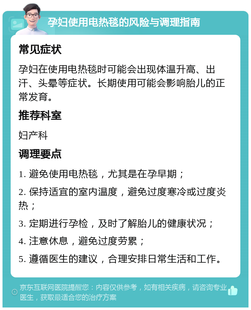 孕妇使用电热毯的风险与调理指南 常见症状 孕妇在使用电热毯时可能会出现体温升高、出汗、头晕等症状。长期使用可能会影响胎儿的正常发育。 推荐科室 妇产科 调理要点 1. 避免使用电热毯，尤其是在孕早期； 2. 保持适宜的室内温度，避免过度寒冷或过度炎热； 3. 定期进行孕检，及时了解胎儿的健康状况； 4. 注意休息，避免过度劳累； 5. 遵循医生的建议，合理安排日常生活和工作。