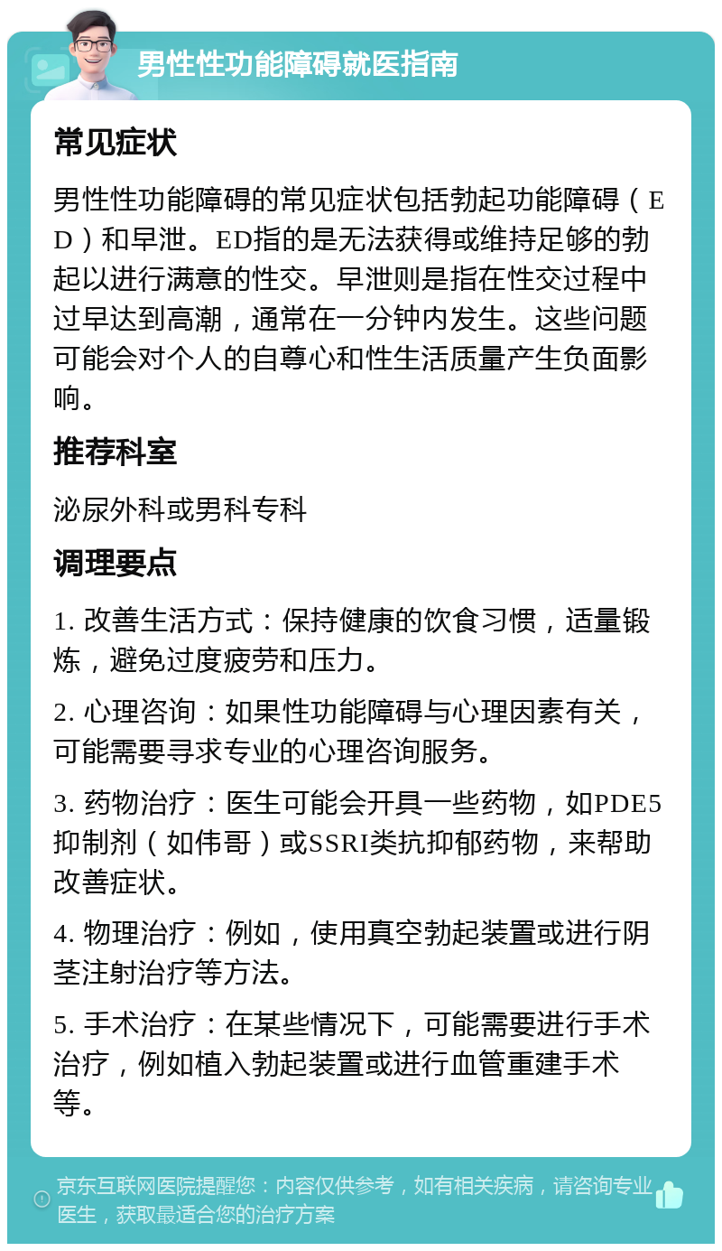 男性性功能障碍就医指南 常见症状 男性性功能障碍的常见症状包括勃起功能障碍（ED）和早泄。ED指的是无法获得或维持足够的勃起以进行满意的性交。早泄则是指在性交过程中过早达到高潮，通常在一分钟内发生。这些问题可能会对个人的自尊心和性生活质量产生负面影响。 推荐科室 泌尿外科或男科专科 调理要点 1. 改善生活方式：保持健康的饮食习惯，适量锻炼，避免过度疲劳和压力。 2. 心理咨询：如果性功能障碍与心理因素有关，可能需要寻求专业的心理咨询服务。 3. 药物治疗：医生可能会开具一些药物，如PDE5抑制剂（如伟哥）或SSRI类抗抑郁药物，来帮助改善症状。 4. 物理治疗：例如，使用真空勃起装置或进行阴茎注射治疗等方法。 5. 手术治疗：在某些情况下，可能需要进行手术治疗，例如植入勃起装置或进行血管重建手术等。