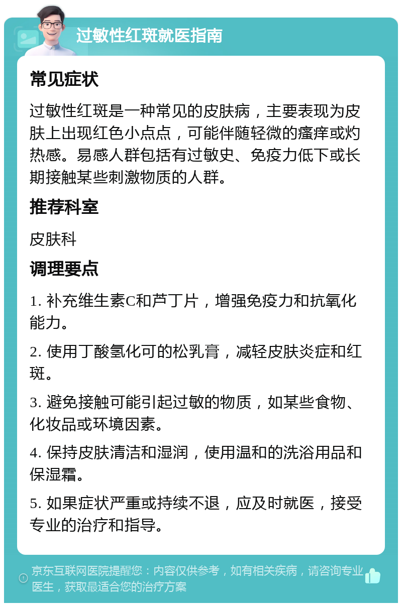 过敏性红斑就医指南 常见症状 过敏性红斑是一种常见的皮肤病，主要表现为皮肤上出现红色小点点，可能伴随轻微的瘙痒或灼热感。易感人群包括有过敏史、免疫力低下或长期接触某些刺激物质的人群。 推荐科室 皮肤科 调理要点 1. 补充维生素C和芦丁片，增强免疫力和抗氧化能力。 2. 使用丁酸氢化可的松乳膏，减轻皮肤炎症和红斑。 3. 避免接触可能引起过敏的物质，如某些食物、化妆品或环境因素。 4. 保持皮肤清洁和湿润，使用温和的洗浴用品和保湿霜。 5. 如果症状严重或持续不退，应及时就医，接受专业的治疗和指导。