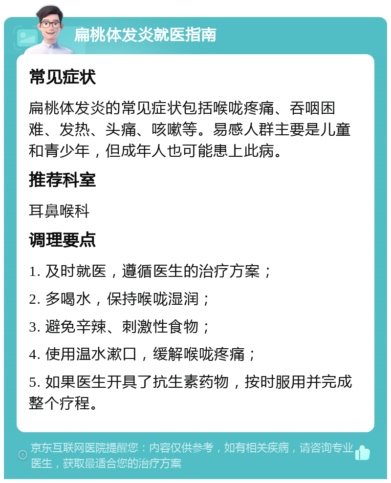 扁桃体发炎就医指南 常见症状 扁桃体发炎的常见症状包括喉咙疼痛、吞咽困难、发热、头痛、咳嗽等。易感人群主要是儿童和青少年，但成年人也可能患上此病。 推荐科室 耳鼻喉科 调理要点 1. 及时就医，遵循医生的治疗方案； 2. 多喝水，保持喉咙湿润； 3. 避免辛辣、刺激性食物； 4. 使用温水漱口，缓解喉咙疼痛； 5. 如果医生开具了抗生素药物，按时服用并完成整个疗程。