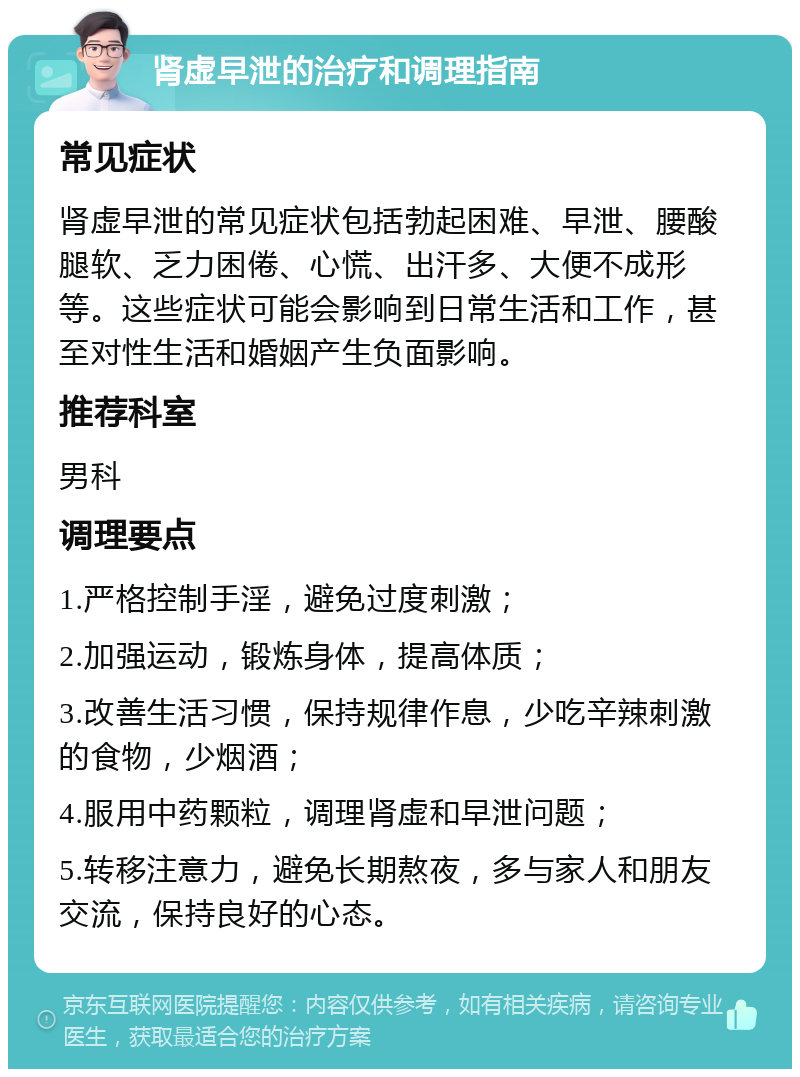 肾虚早泄的治疗和调理指南 常见症状 肾虚早泄的常见症状包括勃起困难、早泄、腰酸腿软、乏力困倦、心慌、出汗多、大便不成形等。这些症状可能会影响到日常生活和工作，甚至对性生活和婚姻产生负面影响。 推荐科室 男科 调理要点 1.严格控制手淫，避免过度刺激； 2.加强运动，锻炼身体，提高体质； 3.改善生活习惯，保持规律作息，少吃辛辣刺激的食物，少烟酒； 4.服用中药颗粒，调理肾虚和早泄问题； 5.转移注意力，避免长期熬夜，多与家人和朋友交流，保持良好的心态。