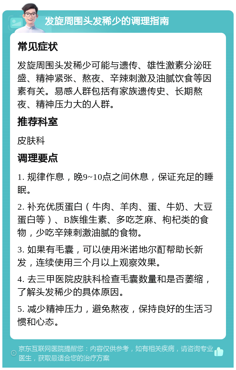 发旋周围头发稀少的调理指南 常见症状 发旋周围头发稀少可能与遗传、雄性激素分泌旺盛、精神紧张、熬夜、辛辣刺激及油腻饮食等因素有关。易感人群包括有家族遗传史、长期熬夜、精神压力大的人群。 推荐科室 皮肤科 调理要点 1. 规律作息，晚9~10点之间休息，保证充足的睡眠。 2. 补充优质蛋白（牛肉、羊肉、蛋、牛奶、大豆蛋白等）、B族维生素、多吃芝麻、枸杞类的食物，少吃辛辣刺激油腻的食物。 3. 如果有毛囊，可以使用米诺地尔酊帮助长新发，连续使用三个月以上观察效果。 4. 去三甲医院皮肤科检查毛囊数量和是否萎缩，了解头发稀少的具体原因。 5. 减少精神压力，避免熬夜，保持良好的生活习惯和心态。