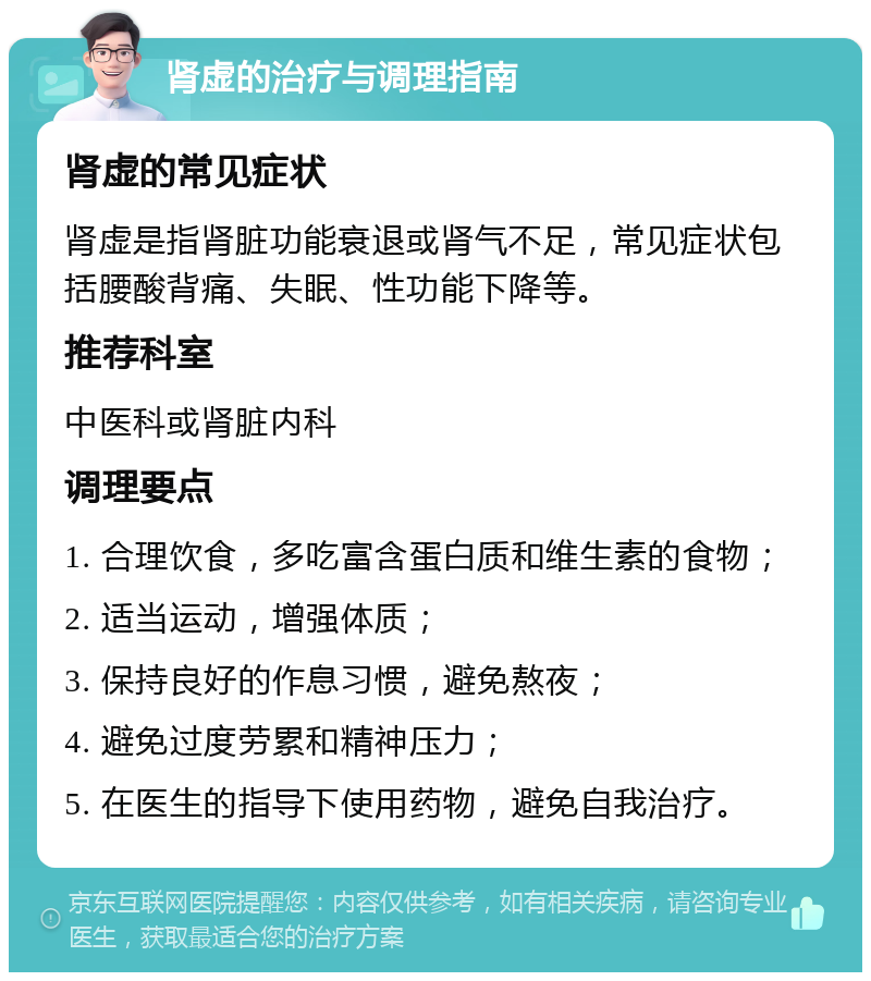 肾虚的治疗与调理指南 肾虚的常见症状 肾虚是指肾脏功能衰退或肾气不足，常见症状包括腰酸背痛、失眠、性功能下降等。 推荐科室 中医科或肾脏内科 调理要点 1. 合理饮食，多吃富含蛋白质和维生素的食物； 2. 适当运动，增强体质； 3. 保持良好的作息习惯，避免熬夜； 4. 避免过度劳累和精神压力； 5. 在医生的指导下使用药物，避免自我治疗。